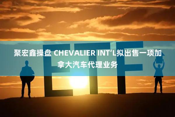 聚宏鑫操盘 CHEVALIER INT‘L拟出售一项加拿大汽车代理业务