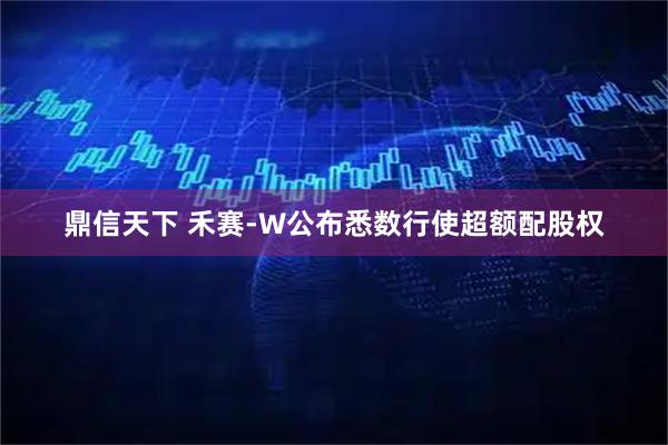 鼎信天下 禾赛-W公布悉数行使超额配股权