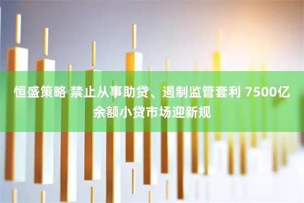 恒盛策略 禁止从事助贷、遏制监管套利 7500亿余额小贷市场迎新规