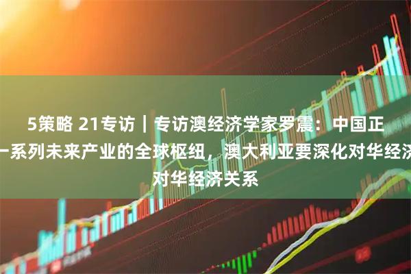 5策略 21专访｜专访澳经济学家罗震：中国正成为一系列未来产业的全球枢纽，澳大利亚要深化对华经济关系