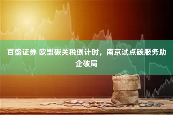 百盛证券 欧盟碳关税倒计时，南京试点碳服务助企破局