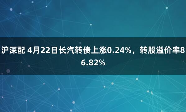 沪深配 4月22日长汽转债上涨0.24%，转股溢价率86.82%