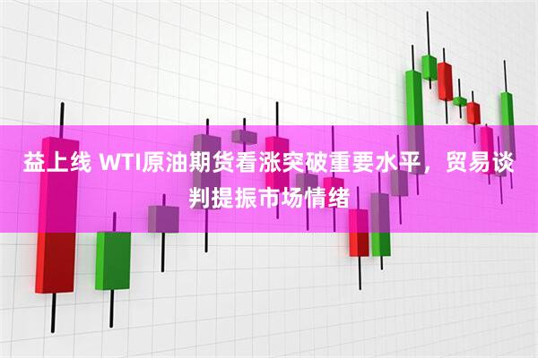 益上线 WTI原油期货看涨突破重要水平，贸易谈判提振市场情绪