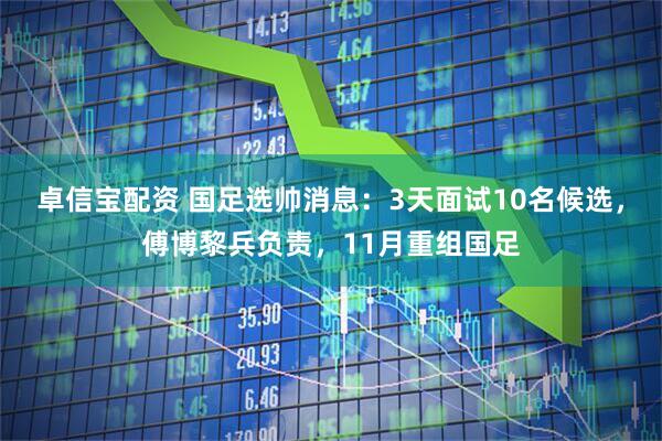 卓信宝配资 国足选帅消息：3天面试10名候选，傅博黎兵负责，11月重组国足