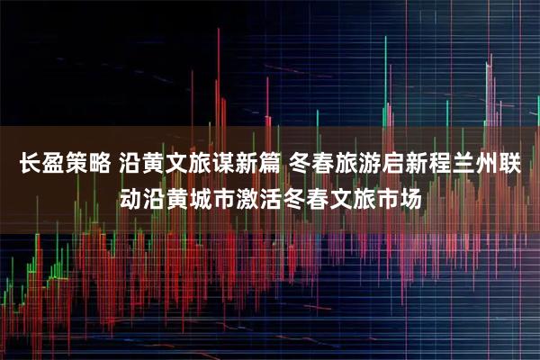 长盈策略 沿黄文旅谋新篇 冬春旅游启新程兰州联动沿黄城市激活冬春文旅市场