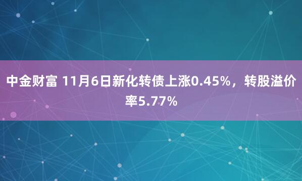 中金财富 11月6日新化转债上涨0.45%，转股溢价率5.77%