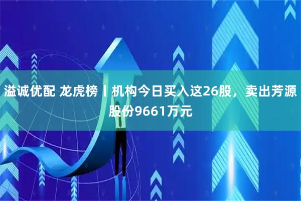 溢诚优配 龙虎榜丨机构今日买入这26股，卖出芳源股份9661万元