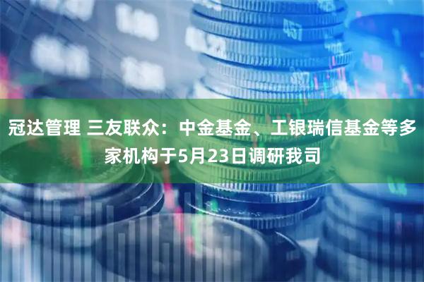 冠达管理 三友联众：中金基金、工银瑞信基金等多家机构于5月23日调研我司