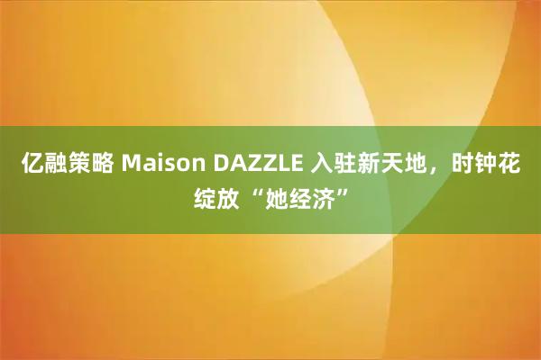 亿融策略 Maison DAZZLE 入驻新天地，时钟花绽放 “她经济”