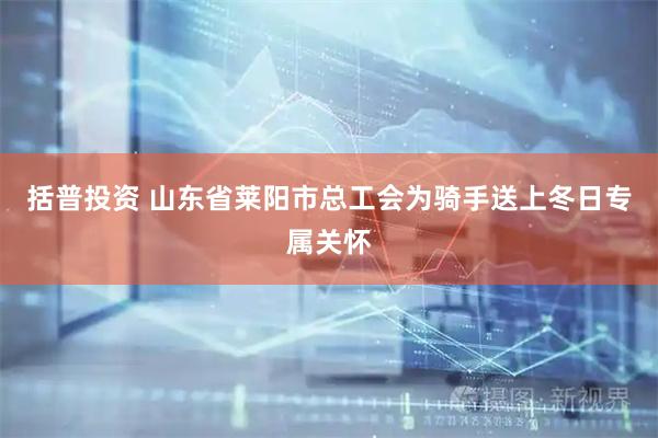 括普投资 山东省莱阳市总工会为骑手送上冬日专属关怀