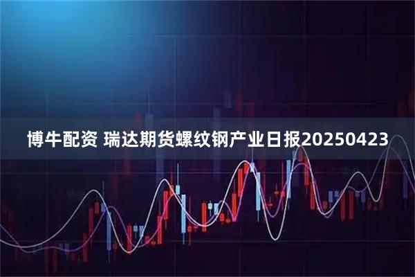 博牛配资 瑞达期货螺纹钢产业日报20250423
